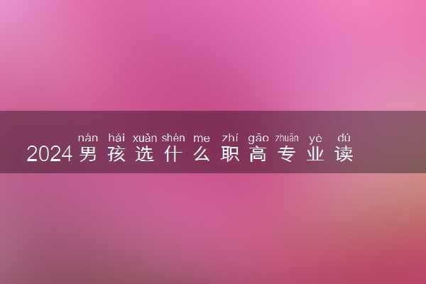 2024男孩选什么职高专业读比较好 哪些专业吃香