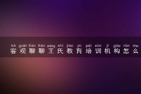 客观聊聊王氏教育培训机构怎么样，学费多少！