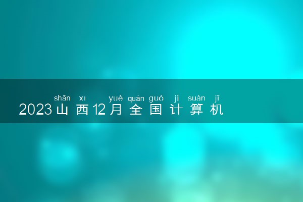 2023山西12月全国计算机等级考试报名时间 什么时候截止