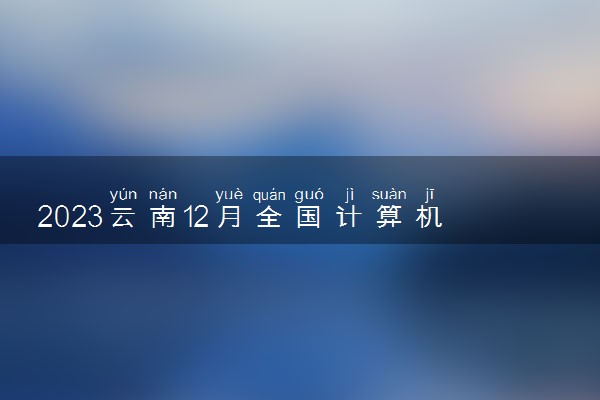 2023云南12月全国计算机等级考试时间 几月几号考试