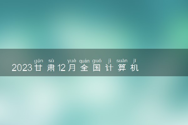 2023甘肃12月全国计算机等级考试时间 几月几号考试