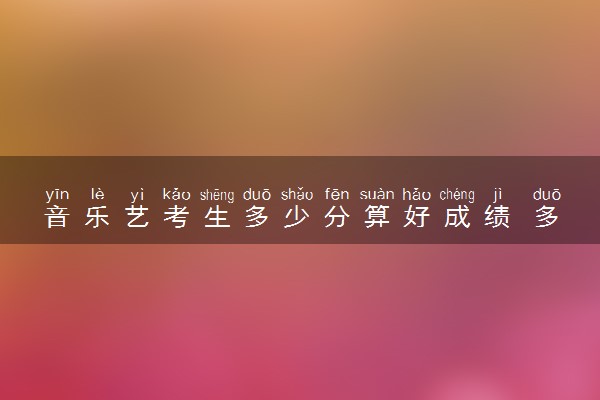 音乐艺考生多少分算好成绩 多少分才能上一本