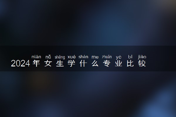 2024年女生学什么专业比较好 哪些专业吃香有发展