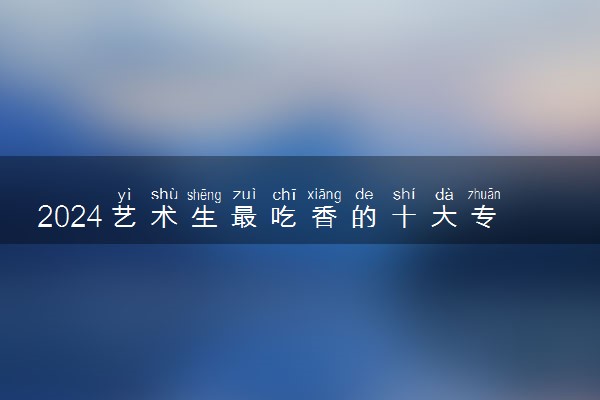 2024艺术生最吃香的十大专业 学什么专业好