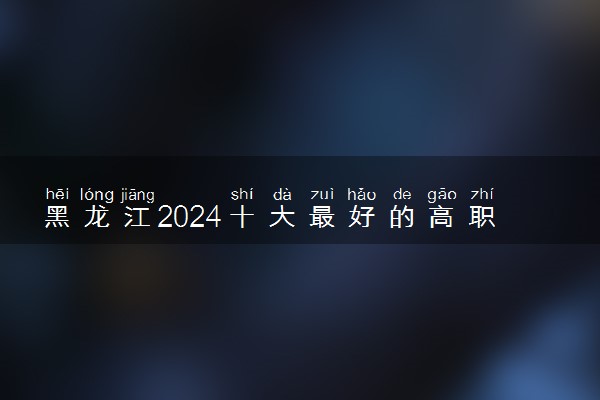黑龙江2024十大最好的高职单招学校排名名单 有什么推荐