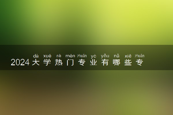 2024大学热门专业有哪些专业 哪些毕业后好就业