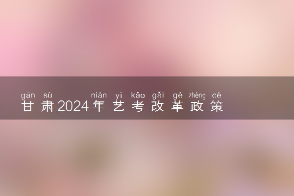 甘肃2024年艺考改革政策 有哪些新规定