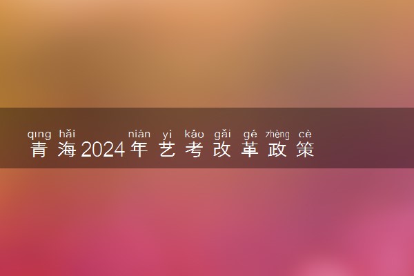 青海2024年艺考改革政策 有哪些新规定