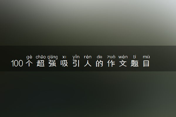100个超强吸引人的作文题目 惊艳的高考题目整理