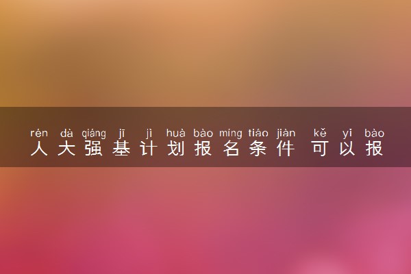 人大强基计划报名条件 可以报考哪些专业