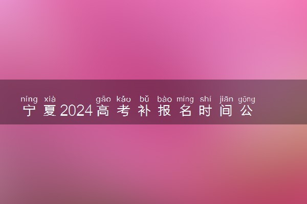 宁夏2024高考补报名时间公布 几号开始补报名