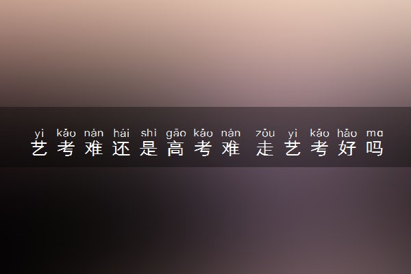 艺考难还是高考难 走艺考好吗