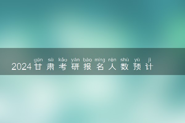 2024甘肃考研报名人数预计是多少 历年研究生报考人数