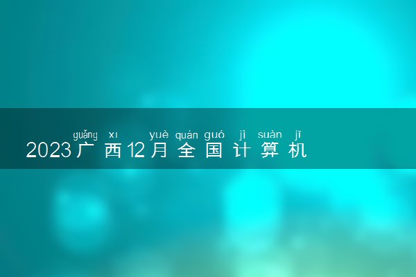 2023广西12月全国计算机等级考试成绩查询时间 多久出分