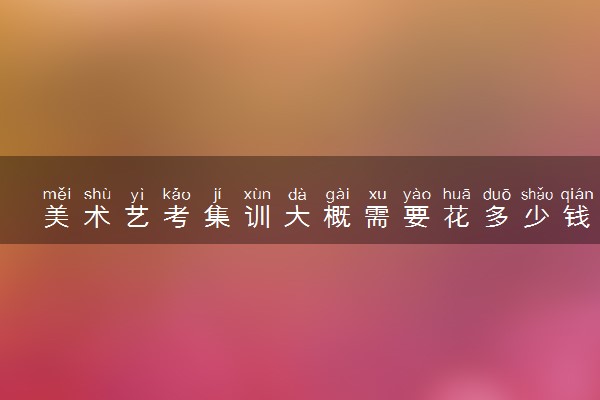 美术艺考集训大概需要花多少钱 不去集训艺考能过吗
