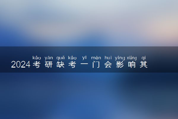 2024考研缺考一门会影响其他成绩吗 缺考有什么后果