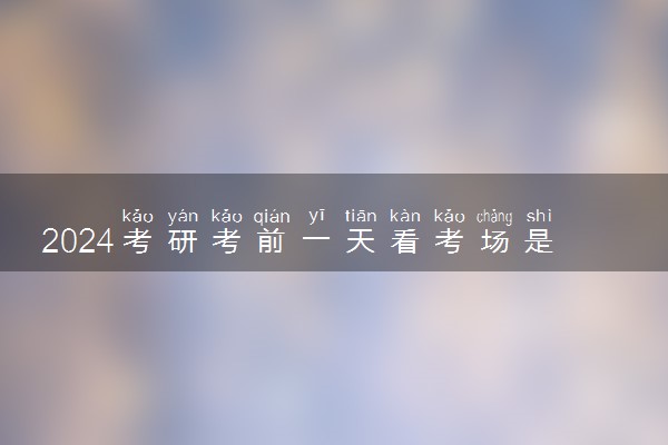2024考研考前一天看考场是几点 考场是怎么分配的