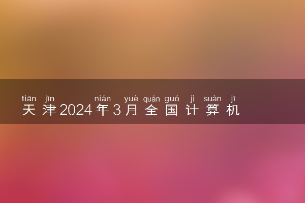 天津2024年3月全国计算机等级考试报名时间 几号截止
