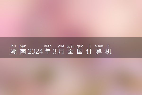 湖南2024年3月全国计算机等级考试报名时间 几号截止