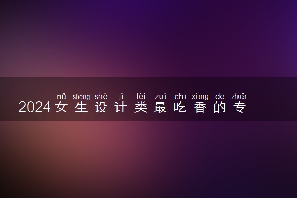2024女生设计类最吃香的专业 哪个专业前景好