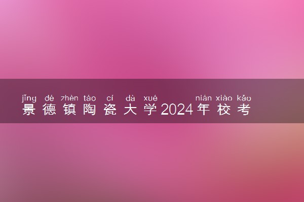 景德镇陶瓷大学2024年校考报名时间及考试时间具体安排