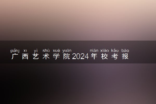 广西艺术学院2024年校考报名时间及考试时间具体安排