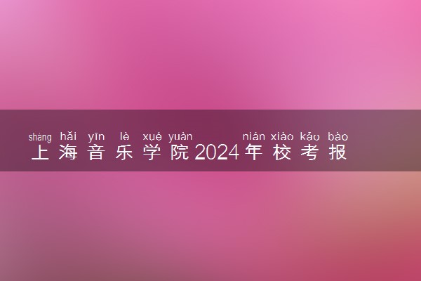 上海音乐学院2024年校考报名时间及考试时间具体安排