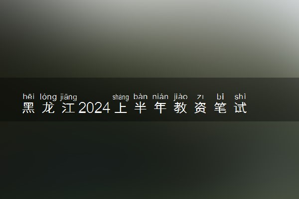 黑龙江2024上半年教资笔试报名时间及考试时间什么时候