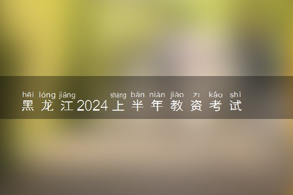 黑龙江2024上半年教资考试报名时间安排 几月几号报考