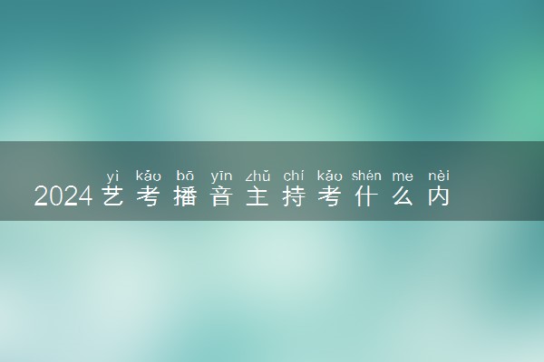 2024艺考播音主持考什么内容 怎么备考
