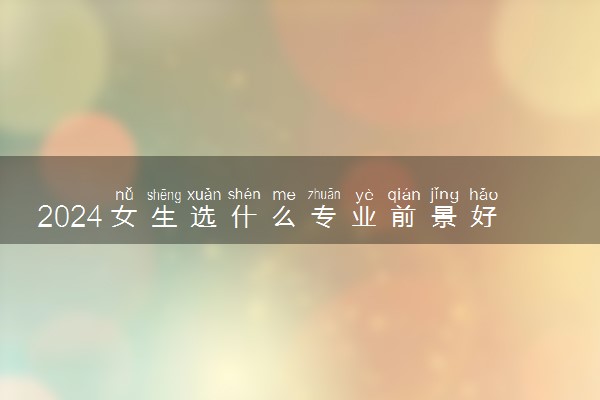 2024女生选什么专业前景好工资高 吃香专业推荐
