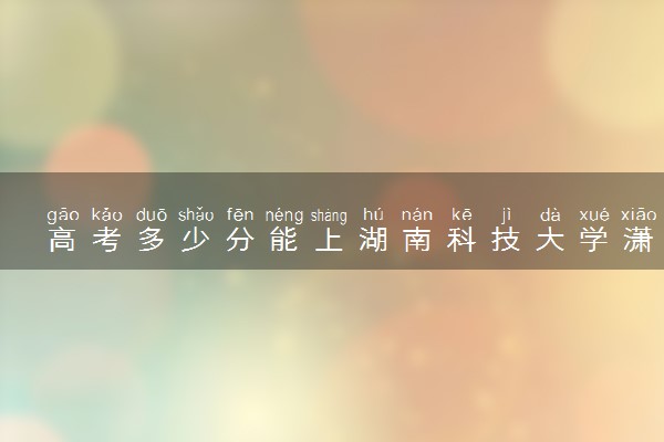 高考多少分能上湖南科技大学潇湘学院 2023录取分数线是多少