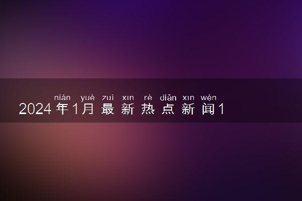 2024年1月最新热点新闻10条 大事件整理