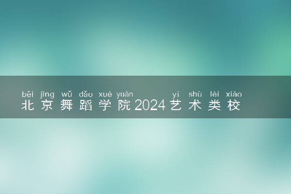 北京舞蹈学院2024艺术类校考报名时间 几号截止