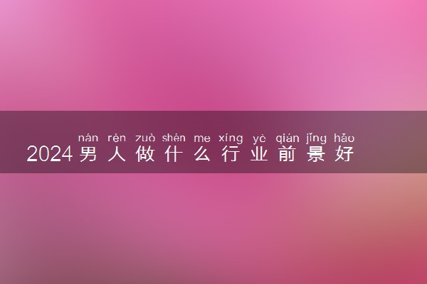 2024男人做什么行业前景好 男生干什么有前途