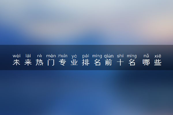 未来热门专业排名前十名 哪些专业值得推荐