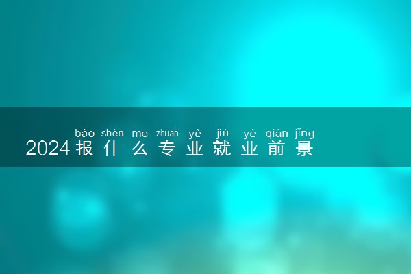 2024报什么专业就业前景 大学吃香专业推荐