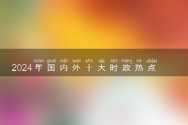2024年国内外十大时政热点事件 近期重大新闻集锦