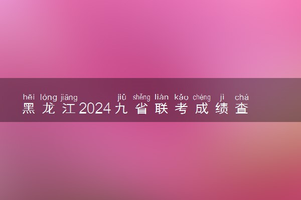 黑龙江2024九省联考成绩查询时间及入口 什么时候公布分数