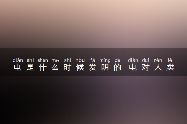 电是什么时候发明的 电对人类生活的意义