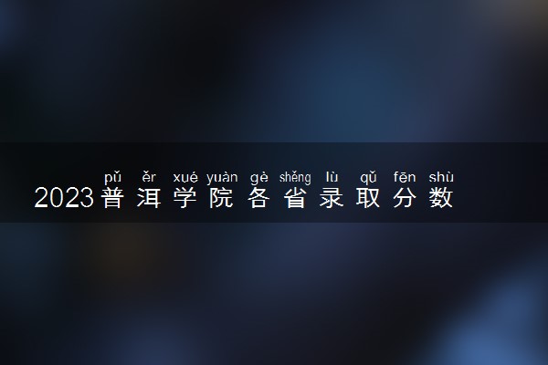 2023普洱学院各省录取分数线是多少 投档最低分及位次