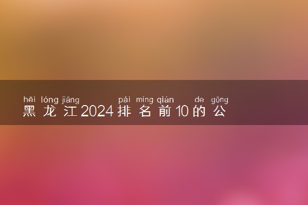 黑龙江2024排名前10的公办本科学校 十大本科院校排行榜