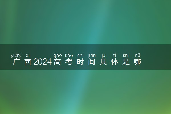 广西2024高考时间具体是哪天 什么时候考试