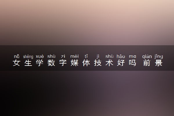 女生学数字媒体技术好吗 前景怎么样