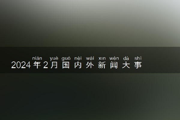 2024年2月国内外新闻大事件10条  最新时政事件盘点