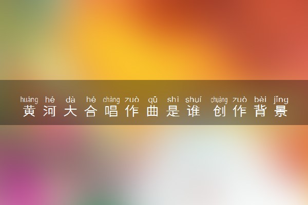 黄河大合唱作曲是谁 创作背景介绍