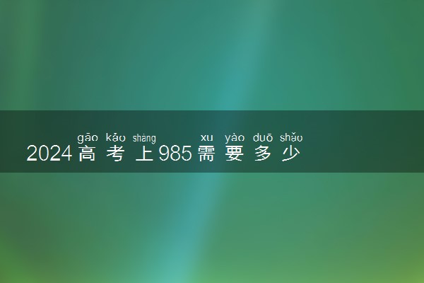 2024高考上985需要多少分 哪些大学值得报考