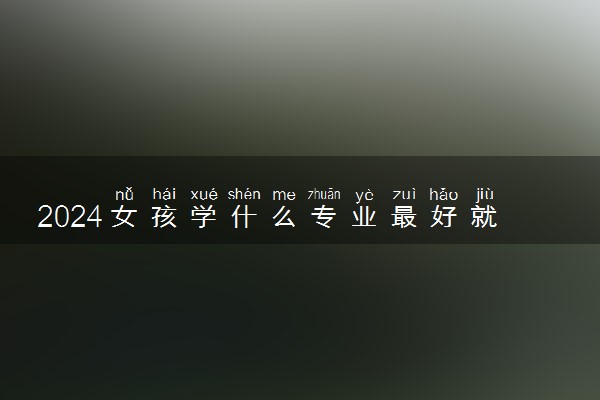 2024女孩学什么专业最好就业 吃香有发展专业推荐