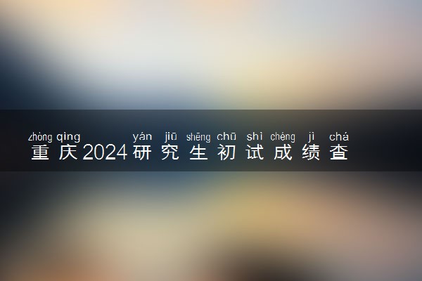 重庆2024研究生初试成绩查询时间公布 几号能查