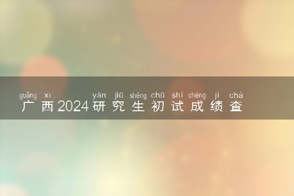 广西2024研究生初试成绩查询时间公布 几号开始查询